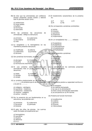 I. E. P. SAN MARCOS - 123 - “Camino a la Excelencia”
09) Se dice que los aminoácidos son anfóteros
porque presentan grupos ácidos y básicos
esto le permite actuar como:
a) zwitteriones
b) iones dobles
c) buffers
d) hormonas
e) esenciales
10) En las proteínas las secuencias de
aminoácidos refleja su estructura:
a) primaria b) cuaternaria
c) secundaria d) terciaria
e) nula
11) La mioglobina y la hemoglobina en los
mamíferos presenta estructura:
a) modificada b) alterna
c) cuaternaria d) primaria
e) terciaria
12) Son proteínas hormonales, excepto:
a) glucogon b) mioglobina
c) insulina d) paratohormona
e) hormona de crecimiento
13) Si una proteína está constituida por
aminoácidos más un grupo prostético se le
denomina:
a) doble b) múltiple
c) variada d) conjugada
e) simple
14) La proteína predominante en las uñas es la
…………….. y la proteína que le da la coloración
a la piel es …………..
a) colágeno - estrógeno
b) queratina - melamina
c) metionina - melatonina
d) insulina - colágeno
e) actina - miosina
15) Por la presencia de sus bioelementos en su
estructura, las proteínas son:
a) primarias b) cuaternaris
c) terciarias d) pentosas
e) binarias
16) El pelo, las uñas, las plumas, los cuernos
están formados principalmente por:
a) hemoglobina
b) queratina
c) insulina
d) albúmina
e) a y c
17) El bioelemento característico de la proteína
es:
a) F b) C c) O
d) N e) Na
18) No corresponde a proteínas contráctiles:
a) actina
b) miosina
c) queratina
d) troponina
e) tropomiosina
19) En un nonapéptido hay ………… enlaces:
a) 9 peptidicos
b) 8 peptidicos
c) 6 centrosómicos
d) 12 polinómeros
e) 20 fosfodiéster
20) No corresponde a proteínas:
a) anticuerpos
b) trombina
c) colágeno
d) queratina
e) estrógenos
21) La estructura de los centriolos presentan
proteínas llamadas:
a) queratina
b) colágeno
c) estrógeno
d) tubulina
e) timina
22) Una proteína pierde su capacidad nutritiva si:
a) se laingiere
b) se calienta demasiado
c) se usa en la alimentación
d) tiene varios aminoácidos esenciales
e) se encuentra en su PH normal.
23) Proteína de función hormonal:
a) ovoalbumina
b) coséina
c) guanina
d) tiroxina
e) ribonucleasa
 