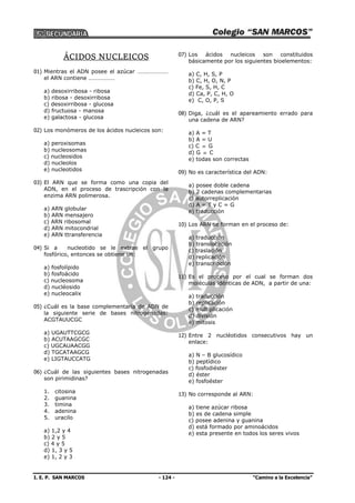 I. E. P. SAN MARCOS - 124 - “Camino a la Excelencia”
ÁCIDOS NUCLEICOS
01) Mientras el ADN posee el azúcar …………………
el ARN contiene ………………
a) desoxirribosa - ribosa
b) ribosa - desoxirribosa
c) desoxirribosa - glucosa
d) fructuosa - manosa
e) galactosa - glucosa
02) Los monómeros de los ácidos nucleicos son:
a) peroxisomas
b) nucleosomas
c) nucleosidos
d) nucleolos
e) nucleotidos
03) El ARN que se forma como una copia del
ADN, en el proceso de trascripción con la
enzima ARN polimerosa.
a) ARN globular
b) ARN mensajero
c) ARN ribosomal
d) ARN mitocondrial
e) ARN ttransferencia
04) Si a nucleotido se le extrae el grupo
fosfórico, entonces se obtiene un:
a) fosfolípido
b) fosfoácido
c) nucleosoma
d) nucléosido
e) nucleocalix
05) ¿Cuál es la base complementaria de ADN de
la siguiente serie de bases nitrogenadas:
ACGTAUUCGC
a) UGAUTTCGCG
b) ACUTAAGCGC
c) UGCAUAACGG
d) TGCATAAGCG
e) LIGTAUCCATG
06) ¿Cuál de las siguientes bases nitrogenadas
son pirimidinas?
1. citosina
2. guanina
3. timina
4. adenina
5. uracilo
a) 1,2 y 4
b) 2 y 5
c) 4 y 5
d) 1, 3 y 5
e) 1, 2 y 3
07) Los ácidos nucleicos son constituidos
básicamente por los siguientes bioelementos:
a) C, H, S, P
b) C, H, O, N, P
c) Fe, S, H, C
d) Ca, P, C, H, O
e) C, O, P, S
08) Diga, ¿cuál es el apareamiento errado para
una cadena de ARN?
a) A = T
b) A = U
c) C  G
d) G  C
e) todas son correctas
09) No es característica del ADN:
a) posee doble cadena
b) 2 cadenas complementarias
c) autorreplicación
d) A = T y C = G
e) traducción
10) Los ARN se forman en el proceso de:
a) traducción
b) translocación
c) traslación
d) replicación
e) transcripción
11) Es el proceso por el cual se forman dos
moléculas idénticas de ADN, a partir de una:
a) traducción
b) replicación
c) multiplicación
d) división
e) mitosis
12) Entre 2 nucléotidos consecutivos hay un
enlace:
a) N – B glucosídico
b) peptídico
c) fosfodiéster
d) éster
e) fosfoéster
13) No corresponde al ARN:
a) tiene azúcar ribosa
b) es de cadena simple
c) posee adenina y guanina
d) está formado por aminoácidos
e) esta presente en todos los seres vivos
 