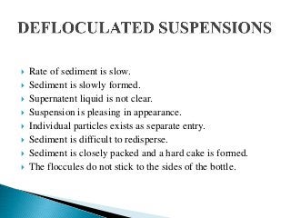  Rate of sediment is slow.
 Sediment is slowly formed.
 Supernatent liquid is not clear.
 Suspension is pleasing in appearance.
 Individual particles exists as separate entry.
 Sediment is difficult to redisperse.
 Sediment is closely packed and a hard cake is formed.
 The floccules do not stick to the sides of the bottle.
 
