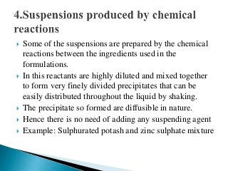  Some of the suspensions are prepared by the chemical
reactions between the ingredients used in the
formulations.
 In this reactants are highly diluted and mixed together
to form very finely divided precipitates that can be
easily distributed throughout the liquid by shaking.
 The precipitate so formed are diffusible in nature.
 Hence there is no need of adding any suspending agent
 Example: Sulphurated potash and zinc sulphate mixture
 
