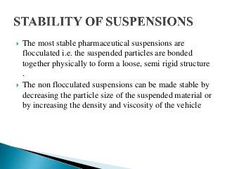  The most stable pharmaceutical suspensions are
flocculated i.e. the suspended particles are bonded
together physically to form a loose, semi rigid structure
.
 The non flocculated suspensions can be made stable by
decreasing the particle size of the suspended material or
by increasing the density and viscosity of the vehicle
 