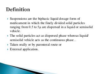  Suspensions are the biphasic liquid dosage form of
medicament in which the finely divided solid particles
ranging from 0.5 to 5μ are dispersed in a liquid or semisolid
vehicle.
 The solid particles act as dispersed phase whereas liquid/
semisolid vehicle acts as the continuous phase .
 Taken orally or by parenteral route or
 External application.
 