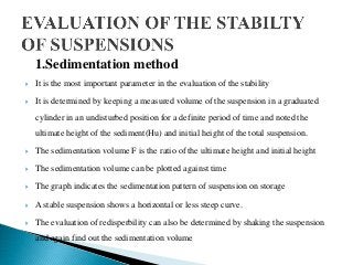 1.Sedimentation method
 It is the most important parameter in the evaluation of the stability
 It is determined by keeping a measured volume of the suspension in a graduated
cylinder in an undisturbed position for a definite period of time and noted the
ultimate height of the sediment(Hu) and initial height of the total suspension.
 The sedimentation volume F is the ratio of the ultimate height and initial height
 The sedimentation volume can be plotted against time
 The graph indicates the sedimentation pattern of suspension on storage
 A stable suspension shows a horizontal or less steep curve.
 The evaluation of redisperbility can also be determined by shaking the suspension
and again find out the sedimentation volume
 