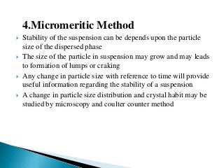 4.Micromeritic Method
 Stability of the suspension can be depends upon the particle
size of the dispersed phase
 The size of the particle in suspension may grow and may leads
to formation of lumps or craking
 Any change in particle size with reference to time will provide
useful information regarding the stability of a suspension
 A change in particle size distribution and crystal habit may be
studied by microscopy and coulter counter method
 