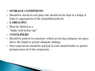  STORAGE CONDITIONS
 Should be stored in cool place but should not be kept in a fridge it
leads to aggregation of the suspended particals
 LABELLING
 Must be labeled as a
“shake well before use”
 CONTAINERS
 Should be packed in containers which are having adequate air space
above the liquid to permit adequate shaking
 Oral suspensions should be packed in wide mouth bottles to permit
prompt removal of the suspension
 