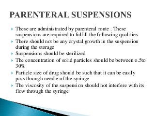  These are administrated by parenteral route . These
suspensions are required to fulfill the following qualities-
 There should not be any crystal growth in the suspension
during the storage
 Suspensions should be sterilized
 The concentration of solid particles should be between o.5to
30%
 Particle size of drug should be such that it can be easily
pass through needle of the syringe
 The viscosity of the suspension should not interfere with its
flow through the syringe
 