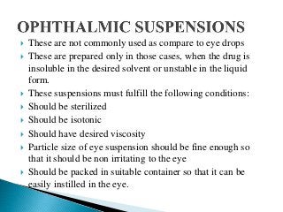  These are not commonly used as compare to eye drops
 These are prepared only in those cases, when the drug is
insoluble in the desired solvent or unstable in the liquid
form.
 These suspensions must fulfill the following conditions:
 Should be sterilized
 Should be isotonic
 Should have desired viscosity
 Particle size of eye suspension should be fine enough so
that it should be non irritating to the eye
 Should be packed in suitable container so that it can be
easily instilled in the eye.
 