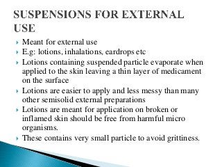  Meant for external use
 E.g: lotions, inhalations, eardrops etc
 Lotions containing suspended particle evaporate when
applied to the skin leaving a thin layer of medicament
on the surface
 Lotions are easier to apply and less messy than many
other semisolid external preparations
 Lotions are meant for application on broken or
inflamed skin should be free from harmful micro
organisms.
 These contains very small particle to avoid grittiness.
 