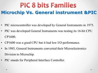 Microchip Vs. General instrument &PIC
• PIC microcontroller was developed by General Instruments in 1975.
• PIC was developed General Instruments was testing its 16-bit CPU
CP1600.
• CP1600 was a good CPU but it had low I/O performance.
• In 1985, General Instruments converted their Microelectronics

Division to Microchip.
• PIC stands for Peripheral Interface Controller.

 