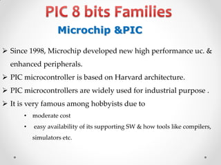 Microchip &PIC
 Since 1998, Microchip developed new high performance uc. &
enhanced peripherals.

 PIC microcontroller is based on Harvard architecture.
 PIC microcontrollers are widely used for industrial purpose .
 It is very famous among hobbyists due to
• moderate cost
•

easy availability of its supporting SW & how tools like compilers,

simulators etc.

 