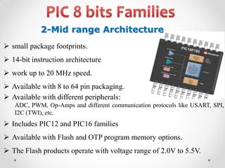 2-Mid range Architecture
 small package footprints.
 14-bit instruction architecture
 work up to 20 MHz speed.

 Available with 8 to 64 pin packaging.
 Available with different peripherals:
ADC, PWM, Op-Amps and different communication protocols like USART, SPI,
I2C (TWI), etc.

 Includes PIC12 and PIC16 families
 Available with Flash and OTP program memory options.
 The Flash products operate with voltage range of 2.0V to 5.5V.

 