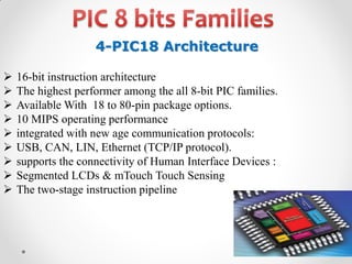 4-PIC18 Architecture










16-bit instruction architecture
The highest performer among the all 8-bit PIC families.
Available With 18 to 80-pin package options.
10 MIPS operating performance
integrated with new age communication protocols:
USB, CAN, LIN, Ethernet (TCP/IP protocol).
supports the connectivity of Human Interface Devices :
Segmented LCDs & mTouch Touch Sensing
The two-stage instruction pipeline

 