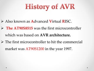  Also known as Advanced Virtual RISC.
 The AT90S8515 was the first microcontroller

which was based on AVR architecture.
 The first microcontroller to hit the commercial

market was AT90S1200 in the year 1997.

 