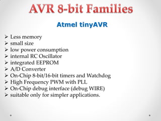 Atmel tinyAVR











Less memory
small size
low power consumption
internal RC Oscillator
integrated EEPROM
A/D Converter
On-Chip 8-bit/16-bit timers and Watchdog
High Frequency PWM with PLL
On-Chip debug interface (debug WIRE)
suitable only for simpler applications.

 
