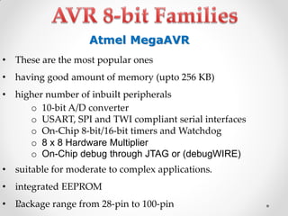 Atmel MegaAVR
•

These are the most popular ones

•

having good amount of memory (upto 256 KB)

• higher number of inbuilt peripherals
o 10-bit A/D converter
o USART, SPI and TWI compliant serial interfaces
o On-Chip 8-bit/16-bit timers and Watchdog
o 8 x 8 Hardware Multiplier
o On-Chip debug through JTAG or (debugWIRE)
• suitable for moderate to complex applications.
•

integrated EEPROM

•

Package range from 28-pin to 100-pin

 