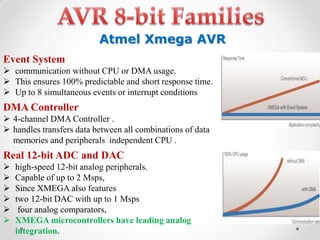 Atmel Xmega AVR
Event System
 communication without CPU or DMA usage.
 This ensures 100% predictable and short response time.
 Up to 8 simultaneous events or interrupt conditions

DMA Controller
 4-channel DMA Controller .
 handles transfers data between all combinations of data
memories and peripherals independent CPU .

Real 12-bit ADC and DAC







high-speed 12-bit analog peripherals.
Capable of up to 2 Msps,
Since XMEGA also features
two 12-bit DAC with up to 1 Msps
four analog comparators,
XMEGA microcontrollers have leading analog
integration.

 