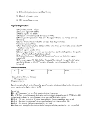 4) Different Instruction Memory and Data Memory
5) 16 words of Program memory
6) 4096 words of data memory
Register Organization:
1) Program Counter: PC – integer
2) Instruction register: IR - 16 bits
3) Address register: AR - 12 bits
4) Temporary address storage: ad - 6 bits (6 LSBs of AR)
5) Memory check register: memocheck -1 bit (for register reference and memory reference
istructions)
6) Current state register: current_state – 2 bits (to check the present state-
fetch/decode/execute/store)
7) Next state register: next_state- 1 bit (to hold the value of next operation to be carried outfetch/
decode/execute/return)
8) OPcode register: opcode – 3 bits
9) Instruct register: instruct -4 bits (in case instruction type is arithmetic/logical then this specifies
type of arithmetic/logical op to be carried out)
10) Registers RA,RB,rstore - 4 bits (to hold the address of source and destination registers
respectively)
11) Temporary register: W- 8 bits (to hold the value of the end result of any arithmetic/ logical
operation and incase of data MOV operation it holds the immediate value of the data to be
transferred)
Instruction Format:
I Opcode Instruct RA(index) RB(index)
I : 1- Memory reference
0-Register reference
Opcode: operational code which tells us what type of operation is to be carried out on the data present at
source registers ,given by the index in RA RB.
Opcode list:
000 - HLT: The cpu goes into an infinite loop terminating the program
001 - MVI: Move immediate value to destination register register(indicated by rstore), {RA,RB} is the 8-bit
concatenated word used as immediate data, rstore: address of destination register
000 (I=1) - STA: store contents of R0 (virtual accumulator) in the memory address given by ad;
001 (I=1) - LDA: load the contents of memory specified by ad into the accumulator (R0)
010 (I=1) - JMP: jump to the location specified by 6 bits in ad
010 – Operation: opcode for all arithmetic /logical instructions further classified by 4 bits instruct field
 
