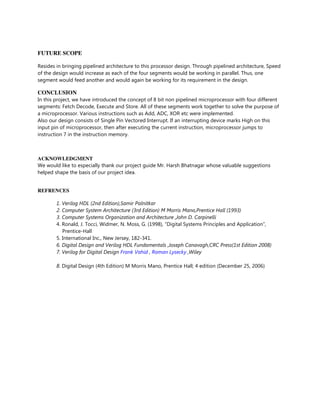 FUTURE SCOPE
Resides in bringing pipelined architecture to this processor design. Through pipelined architecture, Speed
of the design would increase as each of the four segments would be working in parallel. Thus, one
segment would feed another and would again be working for its requirement in the design.
CONCLUSION
In this project, we have introduced the concept of 8 bit non pipelined microprocessor with four different
segments: Fetch Decode, Execute and Store. All of these segments work together to solve the purpose of
a microprocessor. Various instructions such as Add, ADC, XOR etc were implemented.
Also our design consists of Single Pin Vectored Interrupt. If an interrupting device marks High on this
input pin of microprocessor, then after executing the current instruction, microprocessor jumps to
instruction 7 in the instruction memory.
ACKNOWLEDGMENT
We would like to especially thank our project guide Mr. Harsh Bhatnagar whose valuable suggestions
helped shape the basis of our project idea.
REFRENCES
1. Verilog HDL (2nd Edition),Samir Palnitkar
2. Computer System Architecture (3rd Edition) M Morris Mano,Prentice Hall (1993)
3. Computer Systems Organization and Architecture ,John D. Carpinelli
4. Ronald, J. Tocci, Widmer, N. Moss, G. (1998), “Digital Systems Principles and Application”,
Prentice-Hall
5. International Inc., New Jersey, 182-341.
6. Digital Design and Verilog HDL Fundamentals ,Joseph Canavagh,CRC Press(1st Edition 2008)
7. Verilog for Digital Design Frank Vahid , Roman Lysecky ,Wiley
8. Digital Design (4th Edition) M Morris Mano, Prentice Hall; 4 edition (December 25, 2006)
 