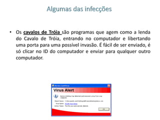 Algumas das infecçõesOs cavalos de Tróia são programas que agem como a lenda do Cavalo de Tróia, entrando no computador e libertando uma porta para uma possível invasão. É fácil de ser enviado, é só clicar no ID do computador e enviar para qualquer outro computador.Os worms  são programas semelhantes aos vírus, mas enquanto um vírus infecta um programa e necessita desse programa para se espalhar, os worms não necessitam de nada para se espalharem, são programas completos.FIM
