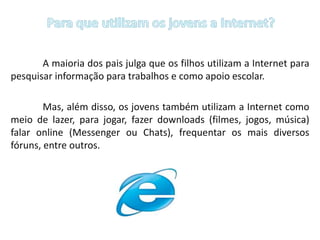 Para que utilizam os jovens a Internet?A maioria dos pais julga que os filhos utilizam a Internet para pesquisar informação para trabalhos e como apoio escolar. 		Mas, além disso, os jovens também utilizam a Internet como meio de lazer, para jogar, fazer downloads (filmes, jogos, música) falar online (Messenger ou Chats), frequentar os mais diversos fóruns, entre outros.
