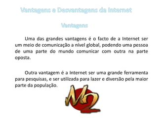 Vantagens e Desvantagens da InternetVantagens		Uma das grandes vantagens é o facto de a Internet ser um meio de comunicação a nível global, podendo uma pessoa de uma parte do mundo comunicar com outra na parte oposta. 		Outra vantagem é a Internet ser uma grande ferramenta para pesquisas, e ser utilizada para lazer e diversão pela maior parte da população. 