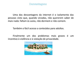 Desvantagens		Uma das desvantagens da internet é o isolamento das pessoas visto que, quando viciadas, não quererem saber de mais nada: faltam às aulas, não dormem e não comem.		Também o fácil acesso a conteúdos para adultos. 		Finalmente um dos problemas mais graves é um incentivo à violência e à violação de privacidade. 