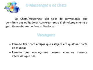 	Os Chats/Messenger são salas de conversação que permitem aos utilizadores conversar entre si simultaneamente e gratuitamente, com outros utilizadores.Permite falar com amigos que estejam em qualquer parte do mundo;Permite que conheçamos pessoas com os mesmos interesses que nós.O Messenger e os ChatsVantagens