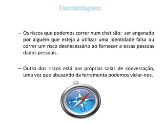 Os riscos que podemos correr num chat são:  ser enganado por alguém que esteja a utilizar uma identidade falsa ou  correr um risco desnecessário ao fornecer a essas pessoas dados pessoais.Outro dos riscos está nas próprias salas de conversação, uma vez que abusando da ferramenta podemos viciar-nos.Desvantagens