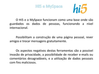 		O Hi5 e o MySpace funcionam como uma base onde são guardados os dados de pessoas, funcionando a nível internacional.		Possibilitam a construção de uma página pessoal, rever amigos e trocar mensagens gratuitamente. 		Os aspectos negativos destas ferramentas são a possível invasão de privacidade, a possibilidade de receber e-mails ou comentários desagradáveis, e a utilização de dados pessoais com fins maliciosos.Hi5 e MySpace