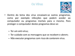 Os VírusDentro do tema dos vírus encaixam-se outros programas, como por exemplo infecções que podem aceder ao computador ou programas mortais para o mesmo. Para proteger o computador destes programas deve-se:Ter um anti-vírus;Ter cuidado com as mensagens que se recebem e abrem;Não executar programas com risco de conterem vírus.