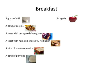 Breakfast A glass of milk                                                              An apple A bowl of cereals                                                           A toast with unsugared cherry jam A toast with ham and cheese w/ no butter A slice of homemade cake A bowl of porridge 