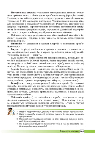 103Транспорт речовин
Гіпертонічна хвороба —загальне захворювання людини, основ-
ним проявом якого є підвищення кров’яного тиску (артеріального).
Належить до найпоширеніших серцево-судинних хвороб людини,
уражає до 5–6% дорослого населення. Трапляється в різному віці,
але переважно в середньому та похилому. Розвиткові гіпертонічної
хвороби сприяють перевантаження (особливо негативними емоці-
ями), інтенсивна розумова праця, порушення діяльності ендокрин-
них залоз і нирок, паління, надмірне вживання алкоголю.
Найважливішими ускладненнями гіпертонічної хвороби є ін-
фаркт міокарда, серцева недостатність, інсульт, недостатність
функції нирок.
Гіпотонія — основним проявом хвороби є зниження кров’я-
ного тиску.
Інсульт — різке погіршення кровопостачання головного моз-
ку, наслідком чого може бути втрата організмом певних функцій,
у гіршому випадку — смерть.
Щоб запобігти вищеописаним захворюванням, необхідно по-
стійно виконувати фізичні вправи, вести здоровий спосіб життя,
не допускати зайвої ваги, якнайчастіше перебувати на свіжому
повітрі, більше рухатися, загартовувати свій організм.
Анемія (малокрів’я) — зниження вмісту гемоглобіну в еритро-
цитах, що призводить до недостатнього постачання кисню до клі-
тин. Іноді може переходити у злоякісну форму. Запобігти можна
вживаючи продукти, що підвищують рівень гемоглобіну (напри-
клад, печінка, гречка, морепродукти, яблука, гранати тощо).
Гемофілія — порушення реакцій зсідання крові. Це спадкова
хвороба, що передається від матерії-носія до сина. При гемофілії
стаються самовільні кровотечі, які неможливо зупинити без спе-
ціальних засобів. Хвороба притаманна чоловікам, і вкрай рідко
трапляється в жінок.
Лейкемія (лейкоз) — злоякісна хвороба, пов’язана з пору-
шенням функціонування кісткового мозку. При цьому у кро-
ві з’являється величезна кількість лейкоцитів. Буває в гострій
(швидкоплинній) та хронічній (тривалій) формах.
1. Назвіть хвороби серця, укажіть їх причини та заходи профілактики.
2. Назвіть хвороби судинної системи, укажіть їх причини та заходи
профілактики.
3. Як спосіб життя людини впливає на стан серцево-судинної систе-
ми? Відповідь обґрунтуйте.
4. Які види загартовування ви знаєте? Який з них ви вважаєте най-
більш прийнятним для себе?
 