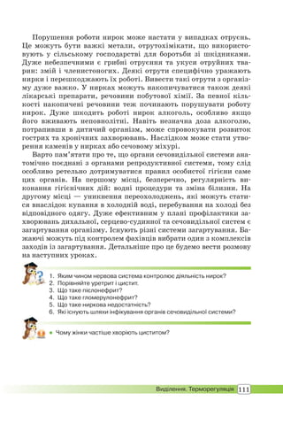 111Виділення. Терморегуляція
Порушення роботи нирок може настати у випадках отруєнь.
Це можуть бути важкі метали, отрутохімікати, що використо-
вують у сільському господарстві для боротьби зі шкідниками.
Дуже небезпечними є грибні отруєння та укуси отруйних тва-
рин: змій і членистоногих. Деякі отрути специфічно уражають
нирки і перешкоджають їх роботі. Вивести такі отрути з організ-
му дуже важко. У нирках можуть накопичуватися також деякі
лікарські препарати, речовини побутової хімії. За певної кіль-
кості накопичені речовини теж починають порушувати роботу
нирок. Дуже шкодить роботі нирок алкоголь, особливо якщо
його вживають неповнолітні. Навіть незначна доза алкоголю,
потрапивши в дитячий організм, може спровокувати розвиток
гострих та хронічних захворювань. Наслідком може стати утво-
рення каменів у нирках або сечовому міхурі.
Варто пам’ятати про те, що органи сечовидільної системи ана-
томічно поєднані з органами репродуктивної системи, тому слід
особливо ретельно дотримуватися правил особистої гігієни саме
цих органів. На першому місці, безперечно, регулярність ви-
конання гігієнічних дій: водні процедури та зміна білизни. На
другому місці — уникнення переохолоджень, які можуть стати-
ся внаслідок купання в холодній воді, перебування на холоді без
відповідного одягу. Дуже ефективним у плані профілактики за-
хворювань дихальної, серцево-судинної та сечовидільної систем є
загартування організму. Існують різні системи загартування. Ба-
жаючі можуть під контролем фахівців вибрати один з комплексів
заходів із загартування. Детальніше про це будемо вести розмову
на наступних уроках.
1. Яким чином нервова система контролює діяльність нирок?
2. Порівняйте уретрит і цистит.
3. Що таке пієлонефрит?
4. Що таке гломерулонефрит?
5. Що таке ниркова недостатність?
6. Які існують шляхи інфікування органів сечовидільної системи?
 Чому жінки частіше хворіють циститом?
 