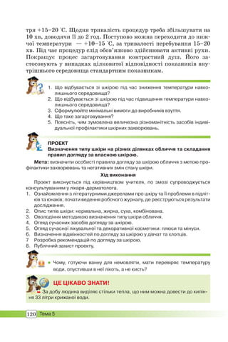 120 Тема 5
тря +15–20 °С. Щодня тривалість процедур треба збільшувати на
10 хв, доводячи її до 2 год. Поступово можна переходити до ниж-
чої температури — +10–15 °С, за тривалості перебування 15–20
хв. Під час процедур слід обов’язково здійснювати активні рухи.
Покращує процес загартовування контрастний душ. Його за-
стосовують у випадках цілковитої відповідності показників вну-
трішнього середовища стандартним показникам.
1. Що відбувається зі шкірою під час зниження температури навко-
лишнього середовища?
2. Що відбувається зі шкірою під час підвищення температури навко-
лишнього середовища?
3. Сформулюйте мінімальні вимоги до виробників взуття.
4. Що таке загартовування?
5. Поясніть, чим зумовлена величезна різноманітність засобів індиві-
дуальної профілактики шкірних захворювань.
ПРОЕКТ
Визначення типу шкіри на різних ділянках обличчя та складання
правил догляду за власною шкірою.
Мета: визначити особисті правила догляду за шкірою обличчя з метою про-
філактики захворювань та негативних змін стану шкіри.
Хід виконання
Проект виконується під керівництвом учителя, по змозі супроводжується
консультуванням у лікаря-дерматолога.
1. Ознайомлення з літературними джерелами про шкіру та її проблеми в підліт-
ків та юнаків; почати ведення робочого журналу, де реєструються результати
дослідження.
2. Опис типів шкіри: нормальна, жирна, суха, комбінована.
3. Оволодіння методикою визначення типу шкіри обличчя.
4. Огляд сучасних засобів догляду за шкірою.
5. Огляд сучасної лікувальної та декоративної косметики: плюси та мінуси.
6. Визначення відмінностей по догляду за шкірою у дівчат та хлопців.
7 Розробка рекомендацій по догляду за шкірою.
8. Публічний захист проекту.
 Чому, готуючи ванну для немовляти, мати перевіряє температуру
води, опустивши в неї лікоть, а не кисть?
ЦЕ ЦІКАВО ЗНАТИ!
 За добу людина виділяє стільки тепла, що ним можна довести до кипін-
ня 33 літри крижаної води.
 За
 