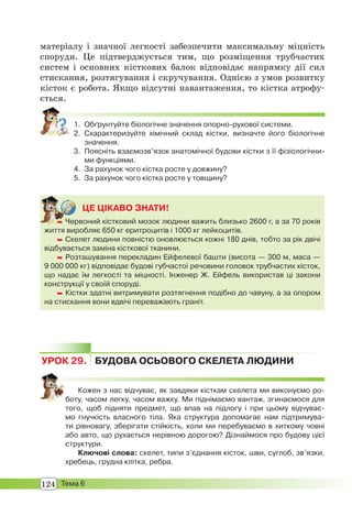 124 Тема 6
матеріалу і значної легкості забезпечити максимальну міцність
споруди. Це підтверджується тим, що розміщення трубчастих
систем і основних кісткових балок відповідає напрямку дії сил
стискання, розтягування і скручування. Однією з умов розвитку
кісток є робота. Якщо відсутні навантаження, то кістка атрофу-
ється.
1. Обґрунтуйте біологічне значення опорно-рухової системи.
2. Схарактеризуйте хімічний склад кістки, визначте його біологічне
значення.
3. Поясніть взаємозв’язок анатомічної будови кістки з її фізіологічни-
ми функціями.
4. За рахунок чого кістка росте у довжину?
5. За рахунок чого кістка росте у товщину?
ЦЕ ЦІКАВО ЗНАТИ!
 Червоний кістковий мозок людини важить близько 2600 г, а за 70 років
життя виробляє 650 кг еритроцитів і 1000 кг лейкоцитів.
 Скелет людини повністю оновлюється кожні 180 днів, тобто за рік двічі
відбувається заміна кісткової тканини.
 Розташування перекладин Ейфелевої башти (висота — 300 м, маса —
9 000 000 кг) відповідає будові губчастої речовини головок трубчастих кісток,
що надає їм легкості та міцності. Інженер Ж. Ейфель використав ці закони
конструкції у своїй споруді.
 Кістки здатні витримувати розтягнення подібно до чавуну, а за опором
на стискання вони вдвічі переважають граніт.
 Чер
УРОК 29. БУДОВА ОСЬОВОГО СКЕЛЕТА ЛЮДИНИ
Кожен з нас відчуває, як завдяки кісткам скелета ми виконуємо ро-
боту, часом легку, часом важку. Ми піднімаємо вантаж, згинаємося для
того, щоб підняти предмет, що впав на підлогу і при цьому відчуває-
мо гнучкість власного тіла. Яка структура допомагає нам підтримува-
ти рівновагу, зберігати стійкість, коли ми перебуваємо в хиткому човні
або авто, що рухається нерівною дорогою? Дізнаймося про будову цієї
структури.
Ключові слова: скелет, типи з’єднання кісток, шви, суглоб, зв’язки,
хребець, грудна клітка, ребра.
 