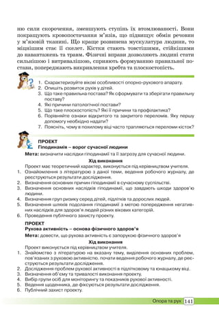 141Опора та рух
ню сили скорочення, зменшують ступінь їх втомлюваності. Вони
покращують кровопостачання м’язів, що підвищує обмін речовин
у м’язовій тканині. Що краще розвинена мускулатура людини, то
міцнішим стає її скелет. Кістки стають товстішими, стійкішими
до навантажень та травм. Фізичні вправи дозволяють людині стати
сильнішою і витривалішою, сприяють формуванню правильної по-
стави, попереджають викривлення хребта та плоскостопість.
1. Схарактеризуйте вікові особливості опорно-рухового апарату.
2. Опишіть розвиток рухів у дітей.
3. Що таке правильна постава? Як сформувати та зберігати правильну
поставу?
4. Які причини патологічної постави?
5. Що таке плоскостопість? Які її причини та профілактика?
6. Порівняйте ознаки відкритого та закритого переломів. Яку першу
допомогу необхідно надати?
7. Поясніть, чому в похилому віці часто трапляються переломи кісток?
ПРОЕКТ
Гіподинамія – ворог сучасної людини
Мета: визначити наслідки гіподинамії та її загрозу для сучасної людини.
Хід виконання
Проект має теоретичний характер, виконується під керівництвом учителя.
1. Ознайомлення з літературою з даної теми, ведення робочого журналу, де
реєструються результати дослідження.
2. Визначення основних причин гіподинамії в сучасному суспільстві.
3. Визначення основних наслідків гіподинамії, що завдають шкоди здоров’ю
людини.
4. Визначення груп ризику серед дітей, підлітків та дорослих людей.
5. Визначення шляхів подолання гіподинамії з метою попередження негатив-
них наслідків для здоров’я людей різних вікових категорій.
6. Проведення публічного захисту проекту.
ПРОЕКТ
Рухова активність – основа фізичного здоров’я
Мета: довести, що рухова активність є запорукою фізичного здоров’я
Хід виконання
Проект виконується під керівництвом учителя.
1. Знайомство з літературою на вказану тему, виділення основних проблем,
пов’язаних з руховою активністю. почати ведення робочого журналу, де реє-
струються результати дослідження.
2. Дослідження проблем рухової активності в підлітковому та юнацькому віці.
3. Визначення об’єму та тривалості виконання проекту.
4. Вибір групи осіб для моніторингу та показників рухової активності.
5. Ведення щоденника, де фіксуються результати дослідження.
6. Публічний захист проекту.
 