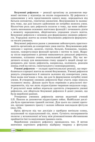 148 Тема 7
Безумовні рефлекси — реакції організму за допомогою нер-
вової системи у відповідь на вплив подразників. Ці рефлекси є
однаковими у всіх представників одного виду, передаються від
батьків потомству, генетично визначені. Безумовними їх назива-
ють тому, що для їхнього здійснення не потрібно якихось умов.
Біологічна роль цих рефлексів полягає в тому, що вони забезпе-
чують виконання основних життєвих функцій і починають діяти
з моменту народження, зберігаючись упродовж усього життя.
Безумовні рефлекси є основою для формування умовних рефлек-
сів. Упродовж життя на основі безумовних рефлексів формують-
ся тисячі умовних.
Безумовні рефлекси разом з умовними забезпечують пристосо-
ваність організмів до конкретних умов життя. Безумовними реф-
лексами є харчові, захисні, статеві, больові, блювання, чхання,
кашлю, саморегуляція функцій органів і систем та інші. Відра-
зу після народження в дитини виявляються дихальні рефлекси,
ковтання, кліпання очима, смоктальний рефлекс. Під час ме-
дичного огляду для визначення стану здоров’я людей лікарі пе-
ревіряють дію таких рефлексів, наприклад, колінного, реакцію
зіниць очей на світло, смоктального у новонароджених.
Умовні рефлекси — складні пристосувальні реакції, що виро-
бляються в процесі життя на основі безумовних. Умовні рефлекси
можуть утворюватися й зникати залежно від конкретних умов.
Їхня назва пов’язана з тим, що для їх формування потрібні певні
умови. В утворенні умовних рефлексів бере участь кора півкуль
головного мозку. Докази цього було отримано в результаті екс-
периментів, під час яких піддослідним тваринам видаляли кору.
У результаті вони майже втрачали здатність утворювати умовні
рефлекси, але зберігали безумовні рефлекси й деякі умовні, що
були вироблені раніше.
Утворення умовних рефлексів вивчав видатний учений
І.П. Павлов за допомогою піддослідних собак. Найбільше дослі-
дів було присвячено травній системі. Для цього на слинні прото-
ки, органи травного тракту і залози собакам накладали фістули
(мал. 83).
Крізь фістули під час дослідів у пробірки витікали слина,
шлунковий та підшлунковий сік, жовч. Сутність експериментів
полягає у встановленні зв’язку між різноманітними обставинами
прийняття їжі та виділенням травних соків.
Вироблення умовного рефлексу проводилось так. З метою
вивчення харчового рефлексу відібрану тварину з фістулою
 