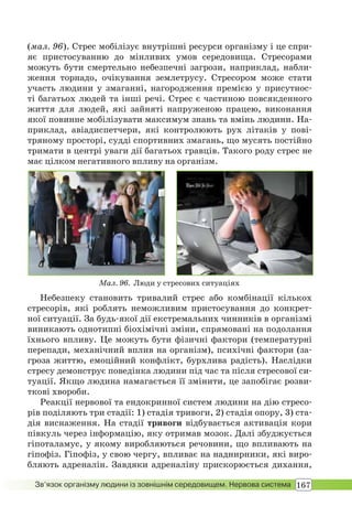 167Зв’язок організму людини із зовнішнім середовищем. Нервова система
Мал. 96. Люди у стресових ситуаціях
(мал. 96). Стрес мобілізує внутрішні ресурси організму і це спри-
яє пристосуванню до мінливих умов середовища. Стресорами
можуть бути смертельно небезпечні загрози, наприклад, набли-
ження торнадо, очікування землетрусу. Стресором може стати
участь людини у змаганні, нагородження премією у присутнос-
ті багатьох людей та інші речі. Стрес є частиною повсякденного
життя для людей, які зайняті напруженою працею, виконання
якої повинне мобілізувати максимум знань та вмінь людини. На-
приклад, авіадиспетчери, які контролюють рух літаків у пові-
тряному просторі, судді спортивних змагань, що мусять постійно
тримати в центрі уваги дії багатьох гравців. Такого роду стрес не
має цілком негативного впливу на організм.
Небезпеку становить тривалий стрес або комбінації кількох
стресорів, які роблять неможливим пристосування до конкрет-
ної ситуації. За будь-якої дії екстремальних чинників в організмі
виникають однотипні біохімічні зміни, спрямовані на подолання
їхнього впливу. Це можуть бути фізичні фактори (температурні
перепади, механічний вплив на організм), психічні фактори (за-
гроза життю, емоційний конфлікт, бурхлива радість). Наслідки
стресу демонструє поведінка людини під час та після стресової си-
туації. Якщо людина намагається її змінити, це запобігає розви-
ткові хвороби.
Реакції нервової та ендокринної систем людини на дію стресо-
рів поділяють три стадії: 1) стадія тривоги, 2) стадія опору, 3) ста-
дія виснаження. На стадії тривоги відбувається активація кори
півкуль через інформацію, яку отримав мозок. Далі збуджується
гіпоталамус, у якому виробляються речовини, що впливають на
гіпофіз. Гіпофіз, у свою чергу, впливає на наднирники, які виро-
бляють адреналін. Завдяки адреналіну прискорюється дихання,
 