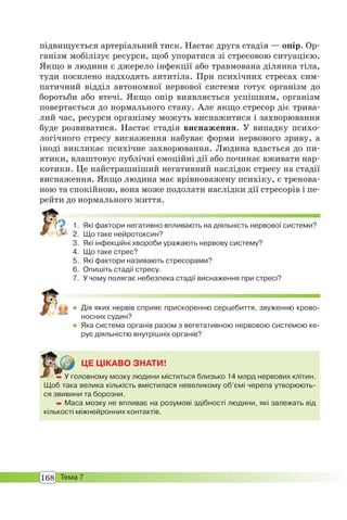 168 Тема 7
підвищується артеріальний тиск. Настає друга стадія — опір. Ор-
ганізм мобілізує ресурси, щоб упоратися зі стресовою ситуацією.
Якщо в людини є джерело інфекції або травмована ділянка тіла,
туди посилено надходять антитіла. При психічних стресах сим-
патичний відділ автономної нервової системи готує організм до
боротьби або втечі. Якщо опір виявляється успішним, організм
повертається до нормального стану. Але якщо стресор діє трива-
лий час, ресурси організму можуть виснажитися і захворювання
буде розвиватися. Настає стадія виснаження. У випадку психо-
логічного стресу виснаження набуває форми нервового зриву, а
іноді викликає психічне захворювання. Людина вдається до пи-
ятики, влаштовує публічні емоційні дії або починає вживати нар-
котики. Це найстрашніший негативний наслідок стресу на стадії
виснаження. Якщо людина має врівноважену психіку, є тренова-
ною та спокійною, вона може подолати наслідки дії стресорів і пе-
рейти до нормального життя.
1. Які фактори негативно впливають на діяльність нервової системи?
2. Що таке нейротоксин?
3. Які інфекційні хвороби уражають нервову систему?
4. Що таке стрес?
5. Які фактори називають стресорами?
6. Опишіть стадії стресу.
7. У чому полягає небезпека стадії виснаження при стресі?
 Дія яких нервів сприяє прискоренню серцебиття, звуженню крово-
носних судин?
 Яка система органів разом з вегетативною нервовою системою ке-
рує діяльністю внутрішніх органів?
ЦЕ ЦІКАВО ЗНАТИ!
 У головному мозку людини міститься близько 14 млрд нервових клітин.
Щоб така велика кількість вмістилася невеликому об’ємі черепа утворюють-
ся звивини та борозни.
 Маса мозку не впливає на розумові здібності людини, які залежать від
кількості міжнейронних контактів.
 У го
 
