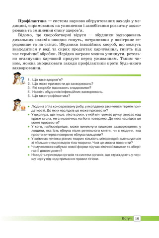 19Вступ
Профілактика — система науково обґрунтованих заходів у ме-
дицині, спрямованих на уникнення і запобігання розвитку захво-
рювань та зміцнення стану здоров’я.
Відомо, що хвороботворні віруси — збудники захворювань
дихальних шляхів швидко гинуть, потрапивши у повітряне се-
редовище та на світло. Збудники інвазійних хвороб, що можуть
знаходитися у воді та сирих продуктах харчування, гинуть під
час термічної обробки. Нерідко загрози можна уникнути, ретель-
но оглянувши харчовий продукт перед уживанням. Таким чи-
ном, можна змоделювати заходи профілактики проти будь-якого
захворювання.
1. Що таке здоров’я?
2. Що може призвести до захворювань?
3. Які хвороби називають спадковими?
4. Назвіть збудників інфекційних захворювань.
5. Що таке профілактика?
 Людина з’їла консервовану рибу, у якої давно закінчився термін при-
датності. До яких наслідків це може призвести?
 У школяра, що пише, лікоть руки, у якій він тримає ручку, звисає над
краєм стола, не спираючись на його поверхню. До яких наслідків це
може призвести?
 У кого, найімовірніше, може виникнути кишкове захворювання: у
людини, яка їсть яблука після ретельного миття, чи в людини, яка
просто витерла поверхню яблука пальцями?
 У клітинах печінки різних тварин кількість мітохондрій зменшується
зі збільшенням розмірів тіла тварини. Чим це можна пояснити?
 Чому волосся набуває нової форми під час хімічної завивки та збері-
гає її доволі довго?
 Наведіть приклади органів та систем органів, що страждають у пер-
шу чергу від недотримання правил гігієни.
 