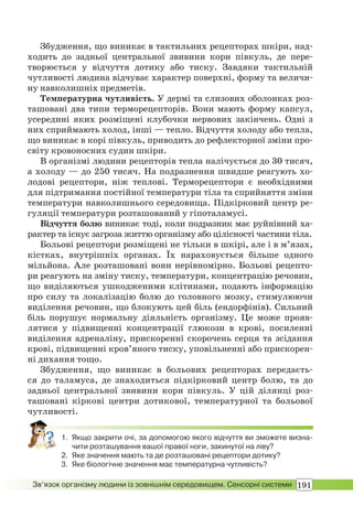 191Зв’язок організму людини із зовнішнім середовищем. Сенсорні системи
Збудження, що виникає в тактильних рецепторах шкіри, над-
ходить до задньої центральної звивини кори півкуль, де пере-
творюється у відчуття дотику або тиску. Завдяки тактильній
чутливості людина відчуває характер поверхні, форму та величи-
ну навколишніх предметів.
Температурна чутливість. У дермі та слизових оболонках роз-
ташовані два типи терморецепторів. Вони мають форму капсул,
усередині яких розміщені клубочки нервових закінчень. Одні з
них сприймають холод, інші — тепло. Відчуття холоду або тепла,
що виникає в корі півкуль, приводить до рефлекторної зміни про-
світу кровоносних судин шкіри.
В організмі людини рецепторів тепла налічується до 30 тисяч,
а холоду — до 250 тисяч. На подразнення швидше реагують хо-
лодові рецептори, ніж теплові. Терморецептори є необхідними
для підтримання постійної температури тіла та сприйняття зміни
температури навколишнього середовища. Підкірковий центр ре-
гуляції температури розташований у гіпоталамусі.
Відчуття болю виникає тоді, коли подразник має руйнівний ха-
рактер та існує загроза життю організму або цілісності частини тіла.
Больові рецептори розміщені не тільки в шкірі, але і в м’язах,
кістках, внутрішніх органах. Їх нараховується більше одного
мільйона. Але розташовані вони нерівномірно. Больові рецепто-
ри реагують на зміну тиску, температури, концентрацію речовин,
що виділяються ушкодженими клітинами, подають інформацію
про силу та локалізацію болю до головного мозку, стимулюючи
виділення речовин, що блокують цей біль (ендорфінів). Сильний
біль порушує нормальну діяльність організму. Це може прояв-
лятися у підвищенні концентрації глюкози в крові, посиленні
виділення адреналіну, прискоренні скорочень серця та зсідання
крові, підвищенні кров’яного тиску, уповільненні або прискорен-
ні дихання тощо.
Збудження, що виникає в больових рецепторах передаєть-
ся до таламуса, де знаходиться підкірковий центр болю, та до
задньої центральної звивини кори півкуль. У цій ділянці роз-
ташовані кіркові центри дотикової, температурної та больової
чутливості.
1. Якщо закрити очі, за допомогою якого відчуття ви зможете визна-
чити розташування вашої правої ноги, закинутої на ліву?
2. Яке значення мають та де розташовані рецептори дотику?
3. Яке біологічне значення має температурна чутливість?
 