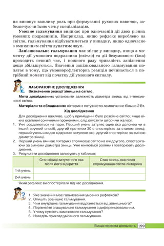 199Вища нервова діяльність
ня виконує важливу роль при формуванні рухових навичок, за-
безпечуючи їхню чітку спеціалізацію.
Умовне гальмування виникає при одночасній дії двох різних
умовних подразників. Наприклад, якщо рефлекс вироблено на
світло, гальмування відбуватиметься у випадку, якщо одночасно
з вмиканням світла лунатиме звук.
Запізнювальне гальмування має місце у випадку, якщо з мо-
менту дії умовного подразника (світло) та дії безумовного (їжа)
проходить певний час, і кожного разу тривалість запізнення
дещо збільшується. Значення запізнювального гальмування по-
лягає в тому, що умовнорефлекторна реакція починається в по-
трібний момент від початку дії умовного сигналу.
ЛАБОРАТОРНЕ ДОСЛІДЖЕННЯ
Визначення реакції зіниць на світло.
Мета дослідження: установити залежність діаметра зіниць від інтенсив-
ності світла.
Матеріали та обладнання: ліхтарик з потужністю лампочки не більше 2 Вт.
Хід дослідження
Для дослідження важливо, щоб у приміщенні було розсіяне світло; якщо ві-
кна освітлені сонячними променями, слід опустити штори чи жалюзі.
1. Учні розділяються на пари. Перший учень затуляє одне око долонею чи в
інший зручний спосіб, другий протягом 30 с спостерігає за станом зіниці;
перший учень швидко відкриває затулене око, другий спостерігає за зміною
діаметра зіниці.
2. Перший учень вмикає ліхтарик і спрямовує світло на очі другого, спостеріга-
ючи за змінами діаметра зіниць. Учні міняються ролями і повторюють дослі-
дження.
3. Результати дослідження записують у таблицю:
Стан зіниці затуленого ока
після його відкриття
Стан зіниць ока після
спрямування світла ліхтарика
1-й учень
2-й учень
Який рефлекс ви спостерігали під час дослідження.
1. Яке значення має гальмування умовних рефлексів?
2. Опишіть зовнішнє гальмування.
3. Чим внутрішнє гальмування відрізняється від зовнішнього?
4. Порівняйте згашувальне гальмування з диференціювальним.
5. У чому сутність замежового гальмування?
6. Наведіть приклад умовного гальмування.
 