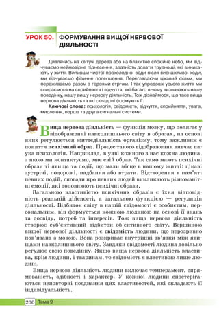 200 Тема 9
УРОК 50. ФОРМУВАННЯ ВИЩОЇ НЕРВОВОЇ
ДІЯЛЬНОСТІ
Дивлячись на квітучі дерева або на блакитне спокійне небо, ми від-
чуваємо неймовірне піднесення, здатність долати труднощі, які виника-
ють у житті. Випивши чистої прохолодної води після виснажливої ходи,
ми відчуваємо фізичне полегшення. Переглядаючи цікавий фільм, ми
переживаємо разом з героями стрічки. І так упродовж усього життя ми
спираємося на сприйняття і відчуття, які багато в чому визначають нашу
поведінку, нашу вищу нервову діяльність. Тож дізнаймося, що таке вища
нервова діяльність та які складові формують її.
Ключові слова: психологія, свідомість, відчуття, сприйняття, увага,
мислення, перша та друга сигнальні системи.
Вища нервова діяльність — функція мозку, що полягає у
відображенні навколишнього світу в образах, на основі
яких регулюється життєдіяльність організму, тому важливим є
поняття психічний образ. Процес такого відображення вивчає на-
ука психологія. Наприклад, в уяві кожного з нас кожна людина,
з якою ми контактуємо, має свій образ. Так само мають психічні
образи ті явища та події, що мали місце в нашому житті: цікаві
зустрічі, подорожі, надбання або втрати. Відтворення в пам’яті
певних подій, спогади про певних людей викликають різноманіт-
ні емоції, які доповнюють психічні образи.
Загальною властивістю психічних образів є їхня відповід-
ність реальній дійсності, а загальною функцією — регуляція
діяльності. Відбиток світу в нашій свідомості є особистим, пер-
сональним, він формується кожною людиною на основі її знань
та досвіду, потреб та інтересів. Тож вища нервова діяльність
створює суб’єктивний відбиток об’єктивного світу. Вершиною
вищої нервової діяльності є свідомість людини, що нерозривно
пов’язана з мовою. Вона розкриває внутрішні зв’язки між яви-
щами навколишнього світу. Завдяки свідомості людина довільно
регулює свою поведінку. Якщо вища нервова діяльність власти-
ва, крім людини, і тваринам, то свідомість є властивою лише лю-
дині.
Вища нервова діяльність людини включає темперамент, спря-
мованість, здібності і характер. У кожної людини спостеріга-
ються неповторні поєднання цих властивостей, які складають її
індивідуальність.
 