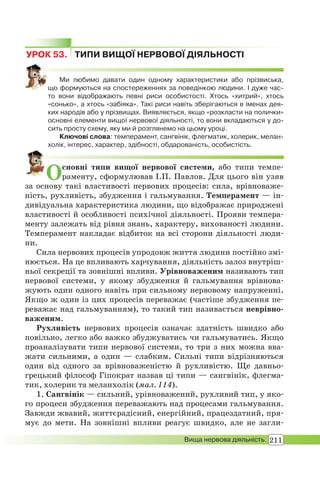 211Вища нервова діяльність
УРОК 53. ТИПИ ВИЩОЇ НЕРВОВОЇ ДІЯЛЬНОСТІ
Ми любимо давати один одному характеристики або прізвиська,
що формуються на спостереженнях за поведінкою людини. І дуже час-
то вони відображають певні риси особистості. Хтось «хитрий», хтось
«сонько», а хтось «забіяка». Такі риси навіть зберігаються в іменах дея-
ких народів або у прізвищах. Виявляється, якщо «розкласти на полички»
основні елементи вищої нервової діяльності, то вони вкладаються у до-
сить просту схему, яку ми й розглянемо на цьому уроці.
Ключові слова: темперамент, сангвінік, флегматик, холерик, мелан-
холік, інтерес, характер, здібності, обдарованість, особистість.
Основні типи вищої нервової системи, або типи темпе-
раменту, сформулював І.П. Павлов. Для цього він узяв
за основу такі властивості нервових процесів: сила, врівноваже-
ність, рухливість, збудження і гальмування. Темперамент — ін-
дивідуальна характеристика людини, що відображає природжені
властивості й особливості психічної діяльності. Прояви темпера-
менту залежать від рівня знань, характеру, вихованості людини.
Темперамент накладає відбиток на всі сторони діяльності люди-
ни.
Сила нервових процесів упродовж життя людини постійно змі-
нюється. На це впливають харчування, діяльність залоз внутріш-
ньої секреції та зовнішні впливи. Урівноваженим називають тип
нервової системи, у якому збудження й гальмування врівнова-
жують один одного навіть при сильному нервовому напруженні.
Якщо ж один із цих процесів переважає (частіше збудження пе-
реважає над гальмуванням), то такий тип називається неврівно-
важеним.
Рухливість нервових процесів означає здатність швидко або
повільно, легко або важко збуджуватись чи гальмуватись. Якщо
проаналізувати типи нервової системи, то три з них можна вва-
жати сильними, а один — слабким. Сильні типи відрізняються
один від одного за врівноваженістю й рухливістю. Ще давньо-
грецький філософ Гіпократ назвав ці типи — сангвінік, флегма-
тик, холерик та меланхолік (мал. 114).
1. Сангвінік — сильний, урівноважений, рухливий тип, у яко-
го процеси збудження переважають над процесами гальмування.
Завжди жвавий, життєрадісний, енергійний, працездатний, пря-
мує до мети. На зовнішні впливи реагує швидко, але не загли-
 
