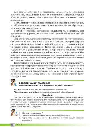 214 Тема 9
Для істерії властивою є підвищена чутливість до зовнішніх
подразників, емоційність власних переживань, надмірна схиль-
ність до фантазування, підвищена здатність до навіювання і само-
навіювання.
Психастенія — сприйняття зовнішніх подразників без емоцій,
постійні сумніви у правильності власних вчинків чи міркувань,
втрата відчуття реальності.
Психоз — глибокі порушення свідомості та поведінки, які
проявляються у розладах пізнавальної, емоційної та вольової ді-
яльності.
Соціальні наслідки алкоголізму, наркоманії та токсикоманії.
Систематичне вживання алкоголю та наркотиків супроводжуєть-
ся патологічним занепадом психічної діяльності — алкогольною
та наркотичною деградацією. Крім психічних змін, в організмі
відбуваються і фізіологічні зміни. Хворі стають кволими, малоі-
ніціативними, у них зникає цікавість до життя, порушується ніч-
ний сон, виникають захворювання шлунково-кишкового тракту
(гастрит, коліт, цироз печінки), розлади серцево-судинної систе-
ми, статева слабкість тощо.
Токсичні речовини, які використовують токсикомани, можуть
спричинити гостру реакцію організму зі значними порушеннями
центральної нервової системи. Токсикомани, як і алкоголіки, є
хворими, часто непрацездатними людьми, перспектива лікуван-
ня яких є дуже низькою, оскільки більшість з них втрачає ціка-
вість до життя.
ДОСЛІДНИЦЬКИЙ ПРАКТИКУМ
Визначення особистого типу вищої нервової діяльності
Мета: установити власний тип вищої нервової діяльності.
Обладнання та матеріали: щоденник паперовий або цифровий.
Хід роботи
Використати один з тестів на установлення типу темпераменту, наприклад,
тест Айзенка або інший, визначити тип темпераменту. Узяти до уваги, що ре-
зультати тестування дозволяють визначити лише головні риси типу вищої нер-
вової діяльності, тому не можуть відображати всю різноманітність поведінки лю-
дини в різних життєвих ситуаціях.
1. Що таке темперамент?
2. Поясніть сангвінічний тип вищої нервової діяльності.
3. Порівняйте холеричний та флегматичний типи вищої нервової
діяльності.
 