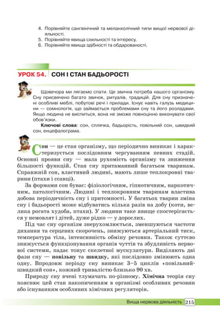 215Вища нервова діяльність
4. Порівняйте сангвінічний та меланхолічний типи вищої нервової ді-
яльності.
5. Порівняйте явища схильності та інтересу.
6. Порівняйте явища здібності та обдарованості.
УРОК 54. СОН І СТАН БАДЬОРОСТІ
Щовечора ми лягаємо спати. Це звична потреба нашого організму.
Сну присвячено багато звичок, ритуалів, традицій. Для сну призначе-
ні особливі меблі, побутові речі і прилади. Існує навіть галузь медици-
ни — сомнологія, що займається проблемами сну та його розладами.
Якщо людина не виспиться, вона не зможе повноцінно виконувати свої
обов’язки.
Ключові слова: сон, сплячка, бадьорість, повільний сон, швидкий
сон, енцефалограма.
Сон — це стан організму, що періодично виникає і харак-
теризується послідовним чергуванням певних стадій.
Основні прояви сну — мала рухомість організму та зниження
більшості функцій. Стан сну притаманний багатьом тваринам.
Справжній сон, властивий людині, мають лише теплокровні тва-
рини (птахи і ссавці).
За формами сон буває: фізіологічним, гіпнотичним, наркотич-
ним, патологічним. Людині і теплокровним тваринам властива
добова періодичність сну і притомності. У багатьох тварин зміна
сну і бадьорості може відбуватись кілька разів на добу (коти, ве-
лика рогата худоба, птахи). У людини таке явище спостерігаєть-
ся у немовлят і дітей, дуже рідко — у дорослих.
Під час сну організм знерухомлюється, зменшуються частоти
дихання та серцевих скорочень, знижуються артеріальний тиск,
температура тіла, інтенсивність обміну речовин. Також суттєво
знижується функціонування органів чуттів та збудливість нерво-
вої системи, падає тонус скелетної мускулатури. Виділяють дві
фази сну — повільну та швидку, які послідовно змінюють одна
одну. Впродовж періоду сну виникає 3–5 циклів «повільний-
швидкий сон», кожний тривалістю близько 90 хв.
Природу сну вчені тлумачать по-різному. Хімічна теорія сну
пояснює цей стан накопиченням в організмі особливих речовин
або існуванням особливих хімічних регуляторів.
 