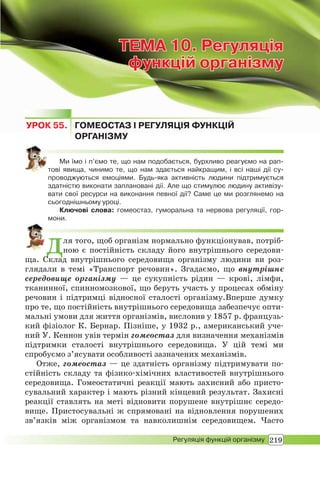 219Регуляція функцій організму
ТЕМА 10. Регуляція
функцій організму
ТЕМАТЕМА 10. Регуляція10. Регуляція
функцій організмуфункцій організму
УРОК 55. ГОМЕОСТАЗ І РЕГУЛЯЦІЯ ФУНКЦІЙ
ОРГАНІЗМУ
Ми їмо і п’ємо те, що нам подобається, бурхливо реагуємо на рап-
тові явища, чинимо те, що нам здається найкращим, і всі наші дії су-
проводжуються емоціями. Будь-яка активність людини підтримується
здатністю виконати заплановані дії. Але що стимулює людину активізу-
вати свої ресурси на виконання певної дії? Саме це ми розглянемо на
сьогоднішньому уроці.
Ключові слова: гомеостаз, гуморальна та нервова регуляції, гор-
мони.
Для того, щоб організм нормально функціонував, потріб-
ною є постійність складу його внутрішнього середови-
ща. Склад внутрішнього середовища організму людини ви роз-
глядали в темі «Транспорт речовин». Згадаємо, що внутрішнє
середовище організму — це сукупність рідин — крові, лімфи,
тканинної, спинномозкової, що беруть участь у процесах обміну
речовин і підтримці відносної сталості організму.Вперше думку
про те, що постійність внутрішнього середовища забезпечує опти-
мальні умови для життя організмів, висловив у 1857 р. французь-
кий фізіолог К. Бернар. Пізніше, у 1932 р., американський уче-
ний У. Кеннон увів термін гомеостаз для визначення механізмів
підтримки сталості внутрішнього середовища. У цій темі ми
спробуємо з’ясувати особливості зазначених механізмів.
Отже, гомеостаз — це здатність організму підтримувати по-
стійність складу та фізико-хімічних властивостей внутрішнього
середовища. Гомеостатичні реакції мають захисний або присто-
сувальний характер і мають різний кінцевий результат. Захисні
реакції ставлять на меті відновити порушене внутрішнє середо-
вище. Пристосувальні ж спрямовані на відновлення порушених
зв’язків між організмом та навколишнім середовищем. Часто
 