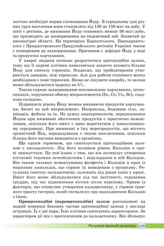229Регуляція функцій організму
логічно необхідні норми споживання Йоду. В середньому для різ-
них груп населення вони становлять від 120 до 150 мкг на добу. У
світі є регіони, де вживання Йоду становить менше 50 мкг/добу,
що призводить до захворювання на ендемічний зоб. Зазвичай це
високогірні області. На територіях Карпатського, Прикарпатсь-
кого і Придністровсько-Придунайського регіонів України також
є поширеним це захворювання. Причиною є дефіцит Йоду у воді
та продуктах харчування.
У хворої людини починає розростатися щитоподібна залоза,
тому що її окремі клітини намагаються запасти якомога більше
Йоду для синтезу гормонів. Згадаємо, що трийодтиронін утво-
рюється швидше, ніж тироксин. Але для роботи головного мозку
необхідним є саме тироксин. Якщо не лікувати хворобу, то залоза
може збільшуватися щороку на 5%.
Також сприяє захворюванню неповноцінне харчування, інток-
сикація, порушення обміну мікроелементів (Zn, Co, Cu, Br), спад-
кова складова.
Підвищити рівень Йоду можна вживаючи продукти харчуван-
ня, багаті на цей мікроелемент. Наприклад, йодована сіль, ла-
мінарія, фейхоа та ін. На думку ендокринологів, передозування
Йодом при вживанні збагачених продуктів є практично немож-
ливим, оскільки його вміст є явно недостатнім у навколишньо-
му середовищі. При вживанні в їжу морепродуктів, що містять
органічний Йод, передозування є також виключеним, оскільки
більша його частина виводиться з організму.
Ще одним гормоном, що синтезується щитоподібною зало-
зою є кальцитонін. Під його впливом рівень Кальцію в кро-
ві знижується. Це пов’язано з тим, що він активізує утворення
кісткової тканини остеобластами і відкладання в ній Кальцію.
Він також гальмує всмоктування фосфатів і Кальцію в кров із
ниркових канальців, що сприяє їх виведенню з організму. Ре-
гуляція синтезу кальцитоніну залежить від рівня іонів у крові.
Вміст його може збільшуватися під час вагітності, годування
груддю, під час відновлення кістки після перелому. Одним із
факторів, що стимулює утворення кальцитоніну, є гормон трав-
ного тракту гастрин, який сигналізує про надходження Кальцію
з їжею.
Прищитоподібні (паращитоподібні) залози розташовані на
задній поверхні бокових частин щитоподібної залози у вигляді
острівців. Їх є дві пари. Їхні клітини синтезують паратгормон. За
характером дії він є протилежним до кальцитоніну. Він збільшує
 