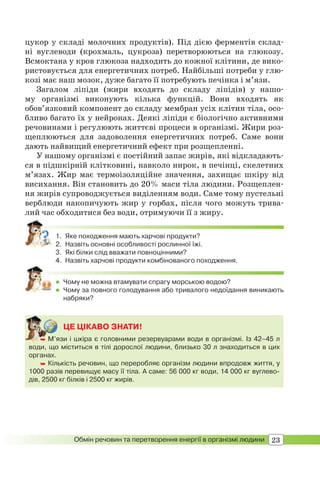 23Обмін речовин та перетворення енергії в організмі людини
цукор у складі молочних продуктів). Під дією ферментів склад-
ні вуглеводи (крохмаль, цукроза) перетворюються на глюкозу.
Всмоктана у кров глюкоза надходить до кожної клітини, де вико-
ристовується для енергетичних потреб. Найбільші потреби у глю-
козі має наш мозок, дуже багато її потребують печінка і м’язи.
Загалом ліпіди (жири входять до складу ліпідів) у нашо-
му організмі виконують кілька функцій. Вони входять як
обов’язковий компонент до складу мембран усіх клітин тіла, осо-
бливо багато їх у нейронах. Деякі ліпіди є біологічно активними
речовинами і регулюють життєві процеси в організмі. Жири роз-
щеплюються для задоволення енергетичних потреб. Саме вони
дають найвищий енергетичний ефект при розщепленні.
У нашому організмі є постійний запас жирів, які відкладають-
ся в підшкірній клітковині, навколо нирок, в печінці, скелетних
м’язах. Жир має термоізоляційне значення, захищає шкіру від
висихання. Він становить до 20% маси тіла людини. Розщеплен-
ня жирів супроводжується виділенням води. Саме тому пустельні
верблюди накопичують жир у горбах, після чого можуть трива-
лий час обходитися без води, отримуючи її з жиру.
1. Яке походження мають харчові продукти?
2. Назвіть основні особливості рослинної їжі.
3. Які білки слід вважати повноцінними?
4. Назвіть харчові продукти комбінованого походження.
 Чому не можна втамувати спрагу морською водою?
 Чому за повного голодування або тривалого недоїдання виникають
набряки?
ЦЕ ЦІКАВО ЗНАТИ!
 М’язи і шкіра є головними резервуарами води в організмі. Із 42–45 л
води, що міститься в тілі дорослої людини, близько 30 л знаходиться в цих
органах.
 Кількість речовин, що переробляє організм людини впродовж життя, у
1000 разів перевищує масу її тіла. А саме: 56 000 кг води, 14 000 кг вуглево-
дів, 2500 кг білків і 2500 кг жирів.
 М’я
 