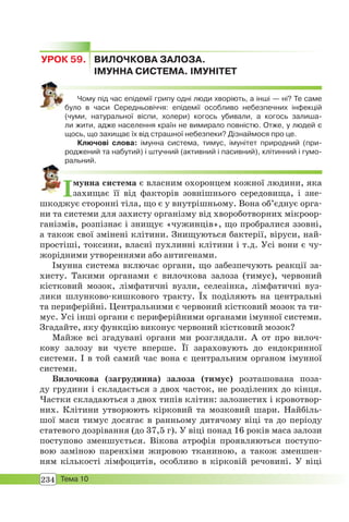 234 Тема 10
УРОК 59. ВИЛОЧКОВА ЗАЛОЗА.
ІМУННА СИСТЕМА. ІМУНІТЕТ
Чому під час епідемії грипу одні люди хворіють, а інші — ні? Те саме
було в часи Середньовіччя: епідемії особливо небезпечних інфекцій
(чуми, натуральної віспи, холери) когось убивали, а когось залиша-
ли жити, адже населення країн не вимирало повністю. Отже, у людей є
щось, що захищає їх від страшної небезпеки? Дізнаймося про це.
Ключові слова: імунна система, тимус, імунітет природний (при-
роджений та набутий) і штучний (активний і пасивний), клітинний і гумо-
ральний.
Імунна система є власним охоронцем кожної людини, яка
захищає її від факторів зовнішнього середовища, і зне-
шкоджує сторонні тіла, що є у внутрішньому. Вона об’єднує орга-
ни та системи для захисту організму від хвороботворних мікроор-
ганізмів, розпізнає і знищує «чужинців», що пробралися ззовні,
а також свої змінені клітини. Знищуються бактерії, віруси, най-
простіші, токсини, власні пухлинні клітини і т.д. Усі вони є чу-
жорідними утвореннями або антигенами.
Імунна система включає органи, що забезпечують реакції за-
хисту. Такими органами є вилочкова залоза (тимус), червоний
кістковий мозок, лімфатичні вузли, селезінка, лімфатичні вуз-
лики шлунково-кишкового тракту. Їх поділяють на центральні
та периферійні. Центральними є червоний кістковий мозок та ти-
мус. Усі інші органи є периферійними органами імунної системи.
Згадайте, яку функцію виконує червоний кістковий мозок?
Майже всі згадувані органи ми розглядали. А от про вилоч-
кову залозу ви чуєте вперше. Її зараховують до ендокринної
системи. І в той самий час вона є центральним органом імунної
системи.
Вилочкова (загрудинна) залоза (тимус) розташована поза-
ду грудини і складається з двох часток, не розділених до кінця.
Частки складаються з двох типів клітин: залозистих і кровотвор-
них. Клітини утворюють кірковий та мозковий шари. Найбіль-
шої маси тимус досягає в ранньому дитячому віці та до періоду
статевого дозрівання (до 37,5 г). У віці понад 16 років маса залози
поступово зменшується. Вікова атрофія проявляються поступо-
вою заміною паренхіми жировою тканиною, а також зменшен-
ням кількості лімфоцитів, особливо в кірковій речовині. У віці
 